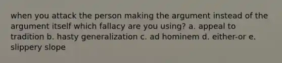 when you attack the person making the argument instead of the argument itself which fallacy are you using? a. appeal to tradition b. hasty generalization c. ad hominem d. either-or e. slippery slope