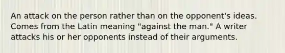 An attack on the person rather than on the opponent's ideas. Comes from the Latin meaning "against the man." A writer attacks his or her opponents instead of their arguments.