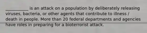 ___________ is an attack on a population by deliberately releasing viruses, bacteria, or other agents that contribute to illness / death in people. More than 20 federal departments and agencies have roles in preparing for a bioterrorist attack.