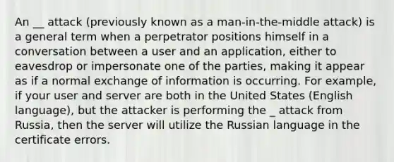 An __ attack (previously known as a man-in-the-middle attack) is a general term when a perpetrator positions himself in a conversation between a user and an application, either to eavesdrop or impersonate one of the parties, making it appear as if a normal exchange of information is occurring. For example, if your user and server are both in the United States (English language), but the attacker is performing the _ attack from Russia, then the server will utilize the Russian language in the certificate errors.