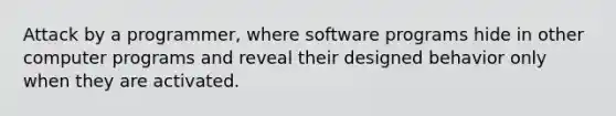 Attack by a programmer, where software programs hide in other computer programs and reveal their designed behavior only when they are activated.