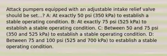 Attack pumpers equipped with an adjustable intake relief valve should be set...? A: At exactly 50 psi (350 kPa) to establish a stable operating condition. B: At exactly 75 psi (525 kPa) to establish a stable operating condition. C: Between 50 and 75 psi (350 and 525 kPa) to establish a stable operating condition. D: Between 75 and 100 psi (525 and 700 kPa) to establish a stable operating condition.