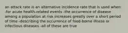 an attack rate is an alternative incidence rate that is used when: -for acute health-related events -the occurrence of disease among a population at risk increases greatly over a short period of time -describing the occurrence of food-borne illness or infectious diseases -all of these are true