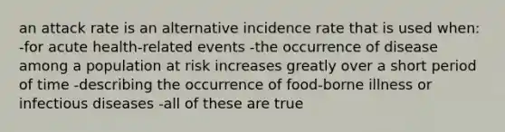 an attack rate is an alternative incidence rate that is used when: -for acute health-related events -the occurrence of disease among a population at risk increases greatly over a short period of time -describing the occurrence of food-borne illness or infectious diseases -all of these are true