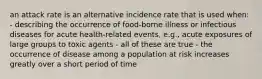 an attack rate is an alternative incidence rate that is used when: - describing the occurrence of food-borne illness or infectious diseases for acute health-related events, e.g., acute exposures of large groups to toxic agents - all of these are true - the occurrence of disease among a population at risk increases greatly over a short period of time