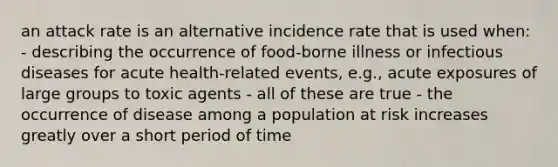 an attack rate is an alternative incidence rate that is used when: - describing the occurrence of food-borne illness or infectious diseases for acute health-related events, e.g., acute exposures of large groups to toxic agents - all of these are true - the occurrence of disease among a population at risk increases greatly over a short period of time