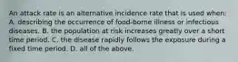 An attack rate is an alternative incidence rate that is used when: A. describing the occurrence of food-borne illness or infectious diseases. B. the population at risk increases greatly over a short time period. C. the disease rapidly follows the exposure during a fixed time period. D. all of the above.