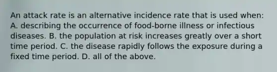 An attack rate is an alternative incidence rate that is used when: A. describing the occurrence of food-borne illness or infectious diseases. B. the population at risk increases greatly over a short time period. C. the disease rapidly follows the exposure during a fixed time period. D. all of the above.