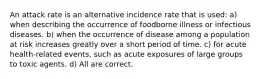 An attack rate is an alternative incidence rate that is used: a) when describing the occurrence of foodborne illness or infectious diseases. b) when the occurrence of disease among a population at risk increases greatly over a short period of time. c) for acute health-related events, such as acute exposures of large groups to toxic agents. d) All are correct.