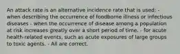 An attack rate is an alternative incidence rate that is used: - when describing the occurrence of foodborne illness or infectious diseases - when the occurrence of disease among a population at risk increases greatly over a short period of time. - for acute health-related events, such as acute exposures of large groups to toxic agents. - All are correct.