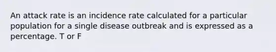 An attack rate is an incidence rate calculated for a particular population for a single disease outbreak and is expressed as a percentage. T or F