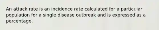 An attack rate is an incidence rate calculated for a particular population for a single disease outbreak and is expressed as a percentage.