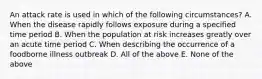 An attack rate is used in which of the following circumstances? A. When the disease rapidly follows exposure during a specified time period B. When the population at risk increases greatly over an acute time period C. When describing the occurrence of a foodborne illness outbreak D. All of the above E. None of the above