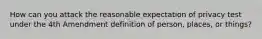 How can you attack the reasonable expectation of privacy test under the 4th Amendment definition of person, places, or things?