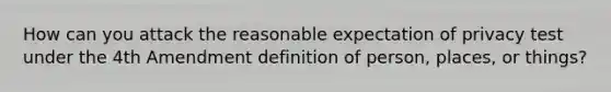 How can you attack the reasonable expectation of privacy test under the 4th Amendment definition of person, places, or things?