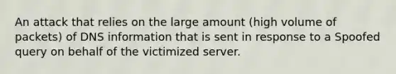 An attack that relies on the large amount (high volume of packets) of DNS information that is sent in response to a Spoofed query on behalf of the victimized server.