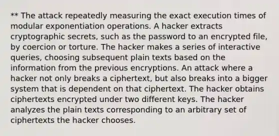 ** The attack repeatedly measuring the exact execution times of modular exponentiation operations. A hacker extracts cryptographic secrets, such as the password to an encrypted file, by coercion or torture. The hacker makes a series of interactive queries, choosing subsequent plain texts based on the information from the previous encryptions. An attack where a hacker not only breaks a ciphertext, but also breaks into a bigger system that is dependent on that ciphertext. The hacker obtains ciphertexts encrypted under two different keys. The hacker analyzes the plain texts corresponding to an arbitrary set of ciphertexts the hacker chooses.