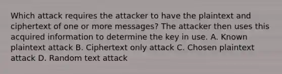 Which attack requires the attacker to have the plaintext and ciphertext of one or more messages? The attacker then uses this acquired information to determine the key in use. A. Known plaintext attack B. Ciphertext only attack C. Chosen plaintext attack D. Random text attack