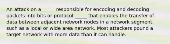 An attack on a _____ responsible for encoding and decoding packets into bits or protocol _____ that enables the transfer of data between adjacent network nodes in a network segment, such as a local or wide area network. Most attackers pound a target network with more data than it can handle.