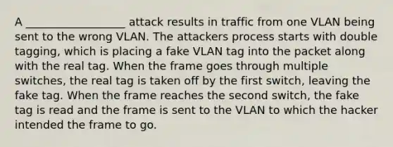 A __________________ attack results in traffic from one VLAN being sent to the wrong VLAN. The attackers process starts with double tagging, which is placing a fake VLAN tag into the packet along with the real tag. When the frame goes through multiple switches, the real tag is taken off by the first switch, leaving the fake tag. When the frame reaches the second switch, the fake tag is read and the frame is sent to the VLAN to which the hacker intended the frame to go.