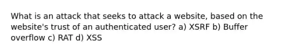 What is an attack that seeks to attack a website, based on the website's trust of an authenticated user? a) XSRF b) Buffer overflow c) RAT d) XSS