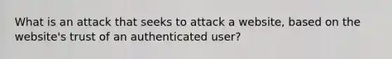 What is an attack that seeks to attack a website, based on the website's trust of an authenticated user?