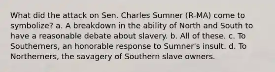 What did the attack on Sen. Charles Sumner (R-MA) come to symbolize? a. A breakdown in the ability of North and South to have a reasonable debate about slavery. b. All of these. c. To Southerners, an honorable response to Sumner's insult. d. To Northerners, the savagery of Southern slave owners.