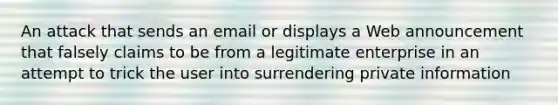 An attack that sends an email or displays a Web announcement that falsely claims to be from a legitimate enterprise in an attempt to trick the user into surrendering private information