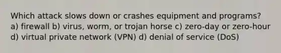 Which attack slows down or crashes equipment and programs? a) firewall b) virus, worm, or trojan horse c) zero-day or zero-hour d) virtual private network (VPN) d) denial of service (DoS)