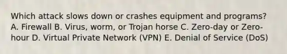 Which attack slows down or crashes equipment and programs? A. Firewall B. Virus, worm, or Trojan horse C. Zero-day or Zero-hour D. Virtual Private Network (VPN) E. Denial of Service (DoS)