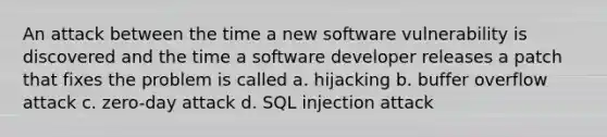 An attack between the time a new software vulnerability is discovered and the time a software developer releases a patch that fixes the problem is called a. hijacking b. buffer overflow attack c. zero-day attack d. SQL injection attack