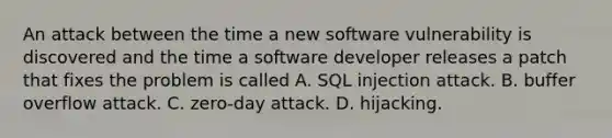 An attack between the time a new software vulnerability is discovered and the time a software developer releases a patch that fixes the problem is called A. SQL injection attack. B. buffer overflow attack. C. zero-day attack. D. hijacking.