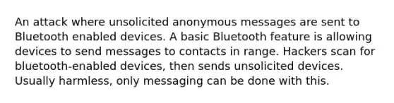 An attack where unsolicited anonymous messages are sent to Bluetooth enabled devices. A basic Bluetooth feature is allowing devices to send messages to contacts in range. Hackers scan for bluetooth-enabled devices, then sends unsolicited devices. Usually harmless, only messaging can be done with this.