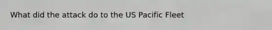 What did the attack do to the US Pacific Fleet