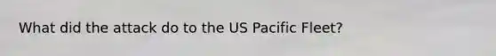 What did the attack do to the US Pacific Fleet?