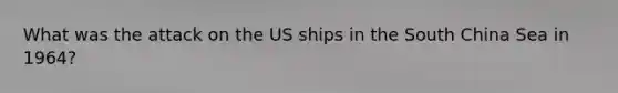 What was the attack on the US ships in the South China Sea in 1964?