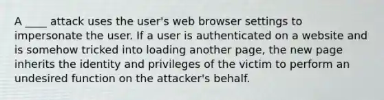 A ____ attack uses the user's web browser settings to impersonate the user. If a user is authenticated on a website and is somehow tricked into loading another page, the new page inherits the identity and privileges of the victim to perform an undesired function on the attacker's behalf.