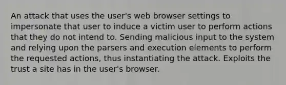 An attack that uses the user's web browser settings to impersonate that user to induce a victim user to perform actions that they do not intend to. Sending malicious input to the system and relying upon the parsers and execution elements to perform the requested actions, thus instantiating the attack. Exploits the trust a site has in the user's browser.