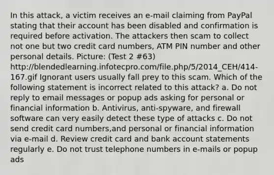 In this attack, a victim receives an e-mail claiming from PayPal stating that their account has been disabled and confirmation is required before activation. The attackers then scam to collect not one but two credit card numbers, ATM PIN number and other personal details. Picture: (Test 2 #63) http://blendedlearning.infotecpro.com/file.php/5/2014_CEH/414-167.gif Ignorant users usually fall prey to this scam. Which of the following statement is incorrect related to this attack? a. Do not reply to email messages or popup ads asking for personal or financial information b. Antivirus, anti-spyware, and firewall software can very easily detect these type of attacks c. Do not send credit card numbers,and personal or financial information via e-mail d. Review credit card and bank account statements regularly e. Do not trust telephone numbers in e-mails or popup ads