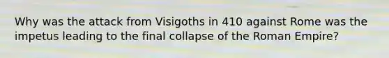 Why was the attack from Visigoths in 410 against Rome was the impetus leading to the final collapse of the Roman Empire?