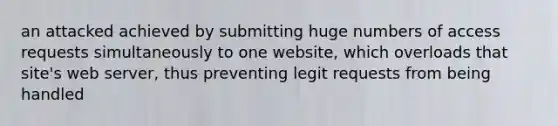 an attacked achieved by submitting huge numbers of access requests simultaneously to one website, which overloads that site's web server, thus preventing legit requests from being handled