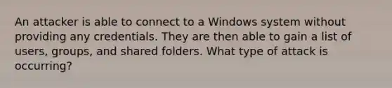 An attacker is able to connect to a Windows system without providing any credentials. They are then able to gain a list of users, groups, and shared folders. What type of attack is occurring?