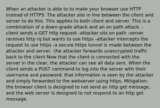 When an attacker is able to to make your browser use HTTP instead of HTTPS. The attacker site in line between the client and server to do this. This applies to both client and server. This is a combination of a down-grade attack and an on path attack. -client sends a GET http request -attacker sits on path -server receives http rq but wants to use https -attacker intercepts the request to use https -a secure https tunnel is made between the attacker and server. -the attacker forwards unencrypted traffic back to the client Now that the client is connected with the server in the clear, the attacker can see all data sent. When the client sends a POST command to log into the server with their username and password; that information is seen by the attacker and simply forwarded to the webserver using https. Mitigation: the browser client is designed to not send an http get message, and the web server is designed to not respond to an http get message.