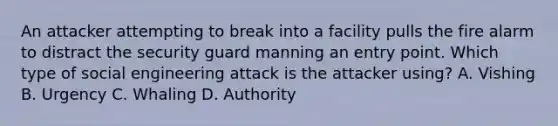 An attacker attempting to break into a facility pulls the fire alarm to distract the security guard manning an entry point. Which type of social engineering attack is the attacker using? A. Vishing B. Urgency C. Whaling D. Authority