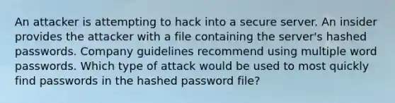 An attacker is attempting to hack into a secure server. An insider provides the attacker with a file containing the server's hashed passwords. Company guidelines recommend using multiple word passwords. Which type of attack would be used to most quickly find passwords in the hashed password file?