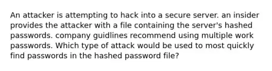 An attacker is attempting to hack into a secure server. an insider provides the attacker with a file containing the server's hashed passwords. company guidlines recommend using multiple work passwords. Which type of attack would be used to most quickly find passwords in the hashed password file?