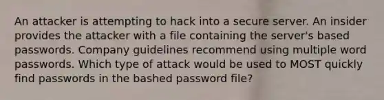 An attacker is attempting to hack into a secure server. An insider provides the attacker with a file containing the server's based passwords. Company guidelines recommend using multiple word passwords. Which type of attack would be used to MOST quickly find passwords in the bashed password file?