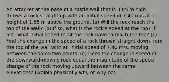 An attacker at the base of a castle wall that is 3.65 m high throws a rock straight up with an initial speed of 7.40 m/s at a height of 1.55 m above the ground. (a) Will the rock reach the top of the wall? (b) If so, what is the rock's speed at the top? If not, what initial speed must the rock have to reach the top? (c) Find the change in the speed of a rock thrown straight down from the top of the wall with an initial speed of 7.40 m/s, moving between the same two points. (d) Does the change in speed of the downward-moving rock equal the magnitude of the speed change of the rock moving upward between the same elevations? Explain physically why or why not.