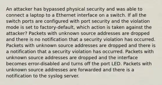 An attacker has bypassed physical security and was able to connect a laptop to a Ethernet interface on a switch. If all the switch ports are configured with port security and the violation mode is set to factory-default, which action is taken against the attacker? Packets with unknown source addresses are dropped and there is no notification that a security violation has occurred. Packets with unknown source addresses are dropped and there is a notification that a security violation has occurred. Packets with unknown source addresses are dropped and the interface becomes error-disabled and turns off the port LED. Packets with unknown source addresses are forwarded and there is a notification to the syslog server.​