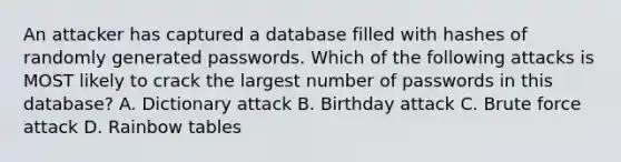 An attacker has captured a database filled with hashes of randomly generated passwords. Which of the following attacks is MOST likely to crack the largest number of passwords in this database? A. Dictionary attack B. Birthday attack C. Brute force attack D. Rainbow tables